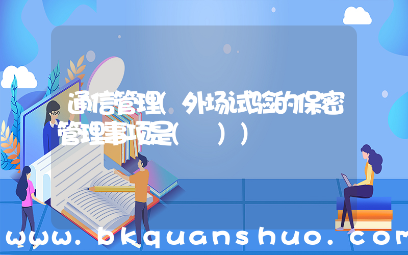 通信管理(外场试验的保密管理事项是( ))